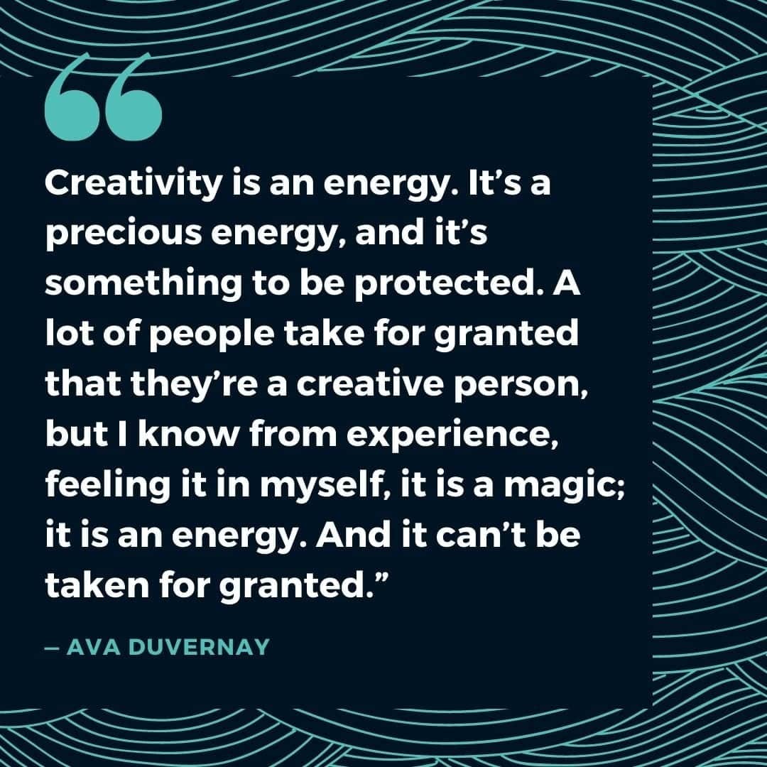 “Creativity is an energy. It’s a precious energy, and it’s something to be protected. A lot of people take for granted that they’re a creative person, but I know from experience, feeling it in myself, it is a magic; it is an energy. And it can’t be taken for granted.” — Ava DuVernay